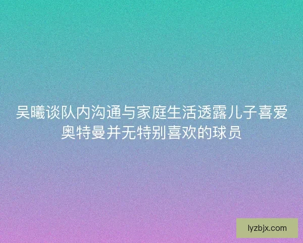 吴曦谈队内沟通与家庭生活透露儿子喜爱奥特曼并无特别喜欢的球员