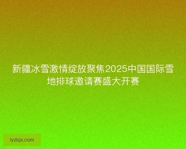 新疆冰雪激情绽放聚焦2025中国国际雪地排球邀请赛盛大开赛