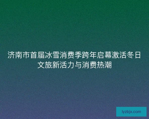 济南市首届冰雪消费季跨年启幕激活冬日文旅新活力与消费热潮